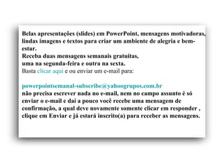 Belas apresentações (slides) em PowerPoint, mensagens motivadoras, lindas imagens e textos para criar um ambiente de alegria e bem-estar. Receba duas mensagens semanais gratuitas, uma na segunda-feira e outra na sexta. Basta  clicar aqui  e ou enviar um e-mail para:    [email_address]   não precisa escrever nada no e-mail, nem no campo assunto é só enviar o e-mail e daí a pouco você recebe uma mensagem de confirmação, a qual deve novamente somente clicar em responder ,  clique em Enviar e já estará inscrito(a) para receber as mensagens.  