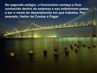 No segundo estágio, o funcionário começa a ficar conhecido dentro da empresa e seu sobrenome passa a ser o nome do departamento em que trabalha. Por  exemplo, Heitor de Contas a Pagar.  