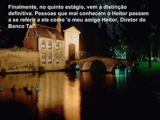 Finalmente, no quinto estágio, vem a distinção definitiva. Pessoas que mal conhecem o Heitor passam a se referir a ele como 'o meu amigo Heitor, Diretor do Banco Tal'.  