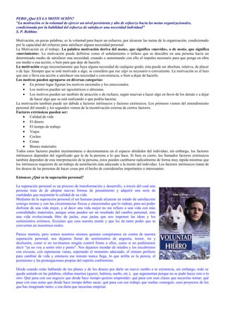 PERO ¿Qué ES LA MOTIVACIÓN? 
“La motivación es la voluntad de ejercer un nivel persistente y alto de esfuerzo hacia las metas organizacionales, 
condicionada por la habilidad del esfuerzo de satisfacer una necesidad individual” 
S. P. Robbins 
Motivación, en pocas palabras, es la voluntad para hacer un esfuerzo, por alcanzar las metas de la organización, condicionado 
por la capacidad del esfuerzo para satisfacer alguna necesidad personal. 
La Motivación en el trabajo. La palabra motivación deriva del motus, que significa «movido», o de motio, que significa 
«movimiento». La motivación puede definirse como el señalamiento o énfasis que se descubre en una persona hacia un 
determinado medio de satisfacer una necesidad, creando o aumentando con ello el impulso necesario para que ponga en obra 
ese medio o esa acción, o bien para que deje de hacerlo. 
La motivación exige necesariamente que haya alguna necesidad de cualquier grado; ésta puede ser absoluta, relativa, de placer 
o de lujo. Siempre que se esté motivado a algo, se considera que ese algo es necesario o conveniente. La motivación es el lazo 
que une o lleva esa acción a satisfacer esa necesidad o conveniencia, o bien a dejar de hacerlo. 
Los motivos pueden agruparse en diversas categorías: 
· En primer lugar figuran los motivos racionales y los emocionales. 
· Los motivos pueden ser egocéntricos o altruistas. 
· Los motivos pueden ser también de atracción o de rechazo, según muevan a hacer algo en favor de los demás o a dejar 
de hacer algo que se está realizando o que podría hacerse. 
La motivación también puede ser debida a factores intrínsecos y factores extrínsicos. Los primeros vienen del entendimiento 
personal del mundo y los segundos vienen de la incentivación externa de ciertos factores. 
Factores extrínsicos pueden ser: 
· Calidad de vida 
· El dinero 
· El tiempo de trabajo 
· Viajes 
· Coches 
· Cenas 
· Bienes materiales 
Todos estos factores pueden incrementarse o decrementarse en el espacio alrededor del individuo, sin embargo, los factores 
intrínsecos dependen del significado que le de la persona a lo que hace. Si bien es cierto, los llamados factores extrínsicos 
también dependen de esta interpretación de la persona, éstos pueden cambiarse radicalmente de forma muy rápida mientras que 
los intrínsecos requieren de un trabajo de asimilación más adecuado a la mente del individuo. Los factores intrínsecos tratan de 
los deseos de las personas de hacer cosas por el hecho de considerarlas importantes o interesantes. 
Entonces ¿Qué es la superación personal? 
La superación personal es un proceso de transformación y desarrollo, a través del cual una 
persona trata de de adoptar nuevas formas de pensamiento y adquirir una serie de 
cualidades que mejorarán la calidad de su vida. 
Mediante de la superación personal el ser humano puede alcanzar un estado de satisfacción 
consigo mismo y con las circunstancias físicas y emocionales que lo rodean, para así poder 
disfrutar de una vida mejor, y al decir una vida mejor no me refiero a una vida con más 
comodidades materiales, aunque estas pueden ser un resultado del cambio personal, sino 
una vida evolucionada libre de jaulas, esas jaulas que nos imponen las ideas y los 
sentimientos erróneos, ficciones que crea nuestra mente y que les da tanto poder que se 
convierten en monstruos reales. 
Parece mentira, pero somos nosotros mismos quienes conspiramos en contra de nuestra 
superación personal, nos dejamos llenar de sentimientos de angustia, temor, ira y 
desilusión, como si no tuviéramos ningún control frente a ellos, como si no pudiéramos 
decir "ya no voy a sentir esto y punto". Nos dejamos inundar de miedos y los encubrimos 
con excusas, con esperanzas vanas, esperando el momento adecuado, el minuto perfecto 
para cambiar de vida y entonces ese minuto nunca llega, lo que arriba es la pereza, el 
pesimismo y las postergaciones propias del espíritu conformista. 
Desde cuando estás hablando de tus planes y de los deseos por darle un nuevo rumbo a tu existencia, sin embargo, todo se 
queda sentado en las palabras, sílabas muertas (querer, hubiera, sueño, etc.), que argumentan porque no se pudo hacer esto o lo 
otro. Qué pasa con ese negocio que desde hace tiempo quieres emprender; qué pasa con esas clases que necesitas tomar; qué 
pasa con esas notas que desde hace tiempo debes sacar; qué pasa con ese trabajo que sueñas conseguir; esos proyectos de los 
que has imaginado tanto; o esa dieta que necesitas empezar. 
 