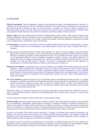 LA VOLUNTAD 
Primero la percepción. Otro test importante es observar a qué dedicamos el tiempo, cómo administramos los recursos, y si 
valoramos ese 20% que produce el 80 de los resultados ejerciendo con él el efecto palanca. Sin información no hay proceso, 
pero toda percepción se relaciona con algo. Así como el corazón se expande y se contrae, la mente se expande con la 
meditación cuando dos ideas se asocian. Contracción es elección de un curso de acción, es concentración de la voluntad. Según 
como regulemos las observaciones y las acciones nos atascamos, o generamos círculos virtuosos o viciosos. 
Pensar o vagar. El proceso mental puede ser mecánico o dirigido desde yo quiero, es decir vagar o pensar. La mente es por 
naturaleza vagabunda, salta de un lado hacia el otro sin causa aparente. Debemos ejercer sobre ella un control mental. Pensar 
es anticiparse, buscar en una dirección. Son 3 etapas: 1) decidir a qué atender, 2) moverse mediante la voluntad de un concepto 
a otro, 3) inspeccionarlos, relacionarlos, viajar a través de ellos. 
Los instrumentos. El cuerpo es el vehículo de la acción, los sentidos brindan información sobre el mundo externo, y la mente 
es el vehículo interior, que con su telescopio y microscopio psíquicos, recorre paso a paso o saltando entre ideas y 
conceptos. 
Al rodeo que hace el pensamiento hacia el objetivo debe regularlo el yo quiero. El éxito de cualquier asociación de ideas 
depende de la elección de la segunda, ya que la voluntad le indica el camino al pensamiento. Debemos intervenir para no 
dejar que un accidente psicológico nos aleje del pensamiento eficaz. En un accidente de tránsito, según lo que se quiera 
ver, el pensamiento cambia. La víctima, el abogado, el mecánico, el médico, el policía, verán aspectos diferentes. Y a 
medida que avancen se alejarán de pensamiento de los demás. Los estímulos compiten por atraer la atención, pero la 
voluntad, es el imán que debe atrapar la atención. Sin interés, los pensamientos carecen de hilo conductor. La 
concentración es el triunfo de quien conoce su destino y crea la senda que lo conduce a él. 
Gimnasia de la voluntad. La concentración tiene un punto de partida y otro de llegada. Para entrenarse elija al azar: parta de 
cualquier A y llegue a cualquier B. Lo importante es que sea lo interno lo que provoque lo externo. Para eso hay que 
tener un yo quiero posible, un querer de verdad y concentrado, ocuparse en lugar de preocuparse. A mayor ocupación 
menor distracción. Antes de iniciar una tarea tómese el tiempo para comunicarse con su mente profunda y reloj en mano. 
El paso previo a la acción es la relajación, tomar conciencia del recorrido y de lo que falta. La demostración del yo 
quiero es el resultado. 
Test de la voluntad. Se puede medir la fuerza de la voluntad para saber si está dominada por fuerzas externas. La voluntad 
espontánea es conducida por el placer, la voluntad intencional debe superar obstáculos. La manifestación y la medida del 
éxito de la voluntad se refleja en la acción: goles son amores y no buenas razones. No basta con la intención, con la 
razón o con las excusa. El problema de quien no tiene fuerza de voluntad es que le dicen poné huevo, poné voluntad, 
cuando es precisamente lo que les falta. 
Nada influye tanto en la vida de una persona como la idea que tenga sobre su propia eficacia, sin voluntad, la eficacia no 
existe. Lo que habitualmente falla es la falta de una metodología para motivar el querer, para conocerse a sí mismo y para 
obtener resultados. 
Entonces se genera una deuda con el banco interno que es el que entrega la energía. 
Prestar atención. Sin prestar atención lo que ocurre no ingresa al cerebro. Todo conocimiento nos enriquece, nos hace dueños 
de lo que aprendemos: "aprehendere" significa agarrar. El requisito es organizar el intelecto, la voluntad, las emociones y el 
cuerpo. Con la atención el intelecto recibe conocimientos, los elabora y los retiene. La emoción comienza por el interés hasta 
provocar el entusiasmo. La voluntad es el querer, es la motivación que genera la fuerza y la decisión que da perseverancia. El 
cuerpo pide que los músculos den el soporte y que la respiración alimente llevando la sangre a todas partes. 
No basta con la atención. Hay conflictos entre la perfección y el fracaso; a las buenas ideas se oponen las obsesivas y las 
parásitas, a las emociones positivas las negativas, a la voluntad razonable el querer exagerado, a los músculos en tensión de 
equilibrio los excesos del nerviosismo o la somnolencia, a la respiración lenta, profunda y reparadora; la ligera y agitada, a la 
sangre llegando al cerebro, la sangre que se concentra en el estómago. 
Sin atención no existe la memoria, el conocimiento ni la creatividad. La realidad siempre está ahí, lo que importa es la 
percepción. Atender es dirigirse y extenderse hacia algo. Es el momento en el cual el pensamiento se hace percepción. Implica 
disposición física y mental para seleccionar entre los múltiples estímulos externos y necesidades internas. 
 