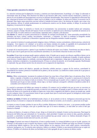 Cómo aprender concentrar la voluntad. 
La atención comienza por la adaptación a la tarea, y continúa con el precalentamiento, la prefatiga y la fatiga. Lo adecuado es 
interrumpir antes de la fatiga. Para disminuir las fallas lo que hacemos debe estar a nuestro alcance intelectual y material, es 
preciso no ser invadidos por preocupaciones excesivas ni pasiones desenfrenadas. Para mejorar la capacidad de reflexionar hay 
que relacionar la lectura con el objetivo o ideal, con lo ya sabido o con lo verdadero, la causa con el efecto, lo accesorio con lo 
principal. Para lograr mayor precisión conviene utilizar el método de lectura veloz y las técnicas de estudio; que evitan a las 
ideas parásitas, utilizar el sentido predominante en combinación creativa con los demás sentidos, el dibujo, la escritura del 
diagrama y la asociación de imágenes. 
En la asociación lógica la memoria se vincula con el razonamiento. Las asociaciones se pueden realizar por semejanza, 
contraste, espacio o tiempo. Resulta útil repasar el texto sin mirarlo, la repetición activa disminuye la pérdida de memoria en la 
curva del olvido. El sueño refuerza el conocimiento, repasando antes y después y del descanso. 
Los afectos. El interés es la parte emocional de la voluntad. Se consigue movilizando las zonas sensoriales encendiendo los 
estímulos con luces, colores, sonidos, movimientos, variaciones y contrastes. Lo ideal es combinar la fotografía mental 
(hemisferio derecho) y la película ( el hemisferio izquierdo une las fotografías mentales creando un guión). 
A lo sensorial el intelecto lo ayuda generando imágenes claras y brillantes, razones contundentes, síntesis precisas, solución de 
incógnitas. Con respecto a la voluntad se la motiva con buenos métodos de estudio, lo agradable de la presentación del 
material, lo útil, noble o necesario de la tarea. El interés es el primer paso. El segundo, es el entusiasmo. 
Es propio de la emoción positiva apartar lo que interfiere la relación del sujeto con el objeto. Transformar una idea en ideal y 
hacer lo que a uno le gusta provoca una concentración automática. Es conveniente relacionar la tarea con el ideal. 
La acción. El que tiene un porque puede superar cualquier cómo. El poder que es querer con eficacia, equilibra el deseo con la 
acción para alcanzar lo que se desea. Cuando la voluntad no la dirige, la atención es dirigida por el pasado, el medio ambiente 
o por terceros. Cuándo alguien se confunde, conviene preguntarle qué es importante y luego qué es importante de eso. De esta 
manera, restituimos el propósito y la autodeterminación. El truco es colocar la atención en el resultado esperado. Reafirmando 
lo expresado: hay que alinear nuestro foco de atención con la asignación de importancia. 
La visualización creativa del objetivo, apoyada con fórmulas verbales precisas y repasos de los motivos, controlando la 
sinceridad de los mismos; potencia el resultado de los planes y de las acciones. La condición es darse cuenta de lo que pasa es 
decir prestar atención. 
Hábitos. Obrar correctamente, incorporar la conducta de hacer las cosas bien, el buen hábito hace a la persona eficaz. Se ha 
dicho y repetido: el hombre es un animal de costumbres. El hábito es su patrón. Si sucede A, reacciona de la forma B, 
pero la reacción no es buena ni mala en sí misma. Vivir en un pasado que no puede volver o esperar lo que nunca llegará, 
lamentarse por lo que no tiene remedio, desear algo y no hacer nada por conseguirlo: enfrentan al poderoso poder de la 
costumbre con la fuerza de la voluntad. 
Lo esencial es percatarse del hábito que maneja la conducta. El contacto con la realidad evita que un error se convierta en 
hábito. Prestar atención, es la condición necesaria, se trata de vivir en presente. El pasado ya pasó y el futuro está por venir. La 
función del futuro en la creación de un hábito es lograr una visión clara y magnética del objetivo, poseer ese porque que pueda 
revertir cualquier cómo. El conocimiento limita lo que se puede hacer pero la motivación genera la inteligencia creativa para 
hallar el camino de cómo se logrará. 
Sembrar un hábito. El hábito de la habilidad enseña a hacer, el de la actitud es el de la inteligencia emocional que trae las 
ganas de hacer, la iniciativa o empezar de inmediato, el colocar el ideal en la mente y en el corazón y perseverar en el logro. 
La mente es como el campo, produce lo que en ella se siembra. Relacionar el objetivo con otros y con quienes puedan ayudar 
a realizarlo, produce la sinergia, creer que es posible hace que la fe mueva montañas, y la idea debe ser como el faro que 
ilumina la voluntad. 
La idea es el objetivo, el cuerpo es el barco, el que dirige es el timón de la voluntad, el motor son las emociones. Para lograr la 
formación del hábito hay que estimularlo en la memoria y darle prioridad. Comprar uno mismo la idea, quererla, planearla, 
ejecutarla y controlarla. La actitud importa tanto como la aptitud, hay que actuar como si se hubiese alcanzado el logro. El 
experimento, la gimnasia mental antes de la acción, son claves. 
Las etapas. El primer acto marca la disposición, el resto es perfeccionarlo. La ventaja del hábito es que no le pide permiso a la 
voluntad. La desventaja es que es neutral: hay buenos y malos. Nosotros formamos al hábito que luego nos formará. El peligro 
es perfeccionar hábitos negativos. Por eso hay formar hábitos en los aspectos claves como salud, justicia, concentración, 
memoria, inteligencia, etc. La relación entre memoria y hábito es evidente, el hábito es una memoria perfecta que se repite sin 
esfuerzo. El hábito es la destreza de obrar con facilidad con el valor agregado de que lo usamos sin darnos cuenta. 
 