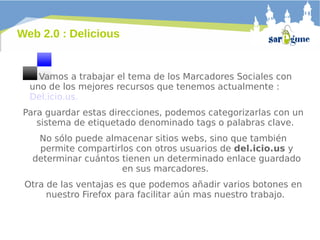 Web 2.0 : Delicious

Vamos a trabajar el tema de los Marcadores Sociales con
uno de los mejores recursos que tenemos actualmente :
Del.icio.us.
Para guardar estas direcciones, podemos categorizarlas con un
sistema de etiquetado denominado tags o palabras clave.
No sólo puede almacenar sitios webs, sino que también
permite compartirlos con otros usuarios de del.icio.us y
determinar cuántos tienen un determinado enlace guardado
en sus marcadores.
Otra de las ventajas es que podemos añadir varios botones en
nuestro Firefox para facilitar aún mas nuestro trabajo.

 