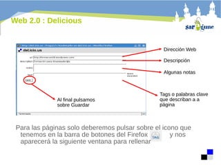 Web 2.0 : Delicious

Dirección Web
Descripción
Algunas notas

Al final pulsamos
sobre Guardar

Tags o palabras clave
que describan a a
página

Para las páginas solo deberemos pulsar sobre el icono que
tenemos en la barra de botones del Firefox
y nos
aparecerá la siguiente ventana para rellenar

 