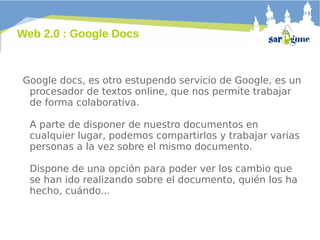 Web 2.0 : Google Docs

Google docs, es otro estupendo servicio de Google, es un
procesador de textos online, que nos permite trabajar
de forma colaborativa.
A parte de disponer de nuestro documentos en
cualquier lugar, podemos compartirlos y trabajar varias
personas a la vez sobre el mismo documento.
Dispone de una opción para poder ver los cambio que
se han ido realizando sobre el documento, quién los ha
hecho, cuándo...

 