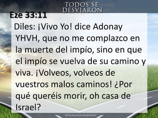 Eze 33:11 Diles: ¡Vivo Yo! dice Adonay YHVH, que no me complazco en la muerte del impío, sino en que el impío se vuelva de sucamino y viva. ¡Volveos, volveos de vuestrosmaloscaminos! ¿Porquéqueréismorir, oh casa de Israel?