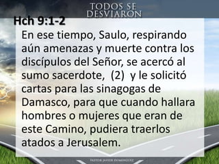 Hch 9:1-2 En esetiempo, Saulo, respirandoaúnamenazas y muerte contra los discípulos del Señor, se acercó al sumo sacerdote,  (2)  y le solicitócartasparalassinagogas de Damasco, para que cuandohallara hombres o mujeres que eran de este Camino, pudieratraerlosatados a Jerusalem.