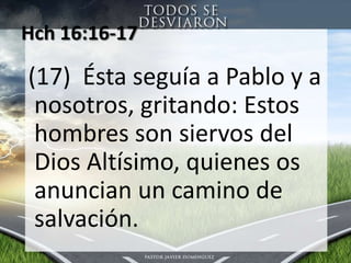 Hch 16:16-17 (17)  Éstaseguía a Pablo y a nosotros, gritando: Estos hombres son siervos del Dios Altísimo, quienesosanuncian un camino de salvación.