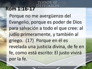Rom 1:16-17 Porqueno me avergüenzo del Evangelio, porqueespoder de Dios parasalvación a todo el que cree: al judíoprimeramente, y también al griego.  (17)  Porque en élesreveladaunajusticiadivina, de fe en fe, como está escrito: El justovivirápor la fe.