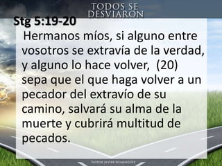 Stg 5:19-20 Hermanos míos, si alguno entre vosotros se extravía de la verdad, y alguno lo hace volver,  (20)  sepa que el que haga volver a un pecador del extravío de su camino, salvará su alma de la muerte y cubrirá multitud de pecados. 