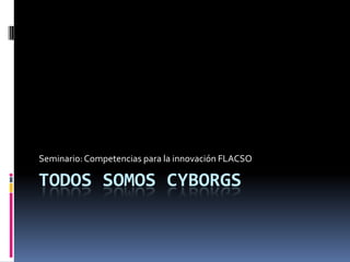 TODOS SOMOS CYBORGS Seminario: Competencias para la innovación FLACSO 