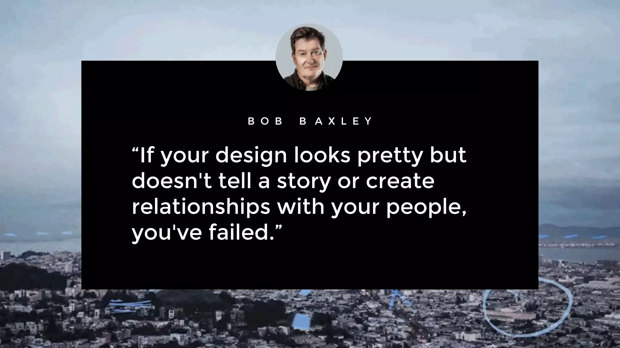 “If your design looks pretty but
doesn't tell a story or create
relationships with your people,
you've failed.”
B O B B A X L E Y
 