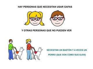 HAY PERSONAS QUE NECESITAN USAR GAFAS 
Y OTRAS PERSONAS QUE NO PUEDEN VER 
NECESITAN UN BASTÓN Y A VECES UN 
PERRO (QUE SON COMO SUS OJOS) 
 