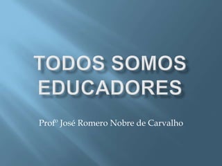TODOS SOMOS EDUCADORES Profº José Romero Nobre de Carvalho 