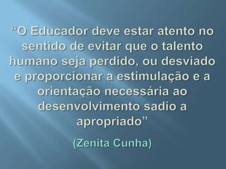 “O Educador deve estar atento no sentido de evitar que o talento humano seja perdido, ou desviado e proporcionar a estimulação e a orientação necessária ao desenvolvimento sadio a apropriado”(Zenita Cunha)
