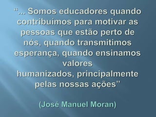 “... Somos educadores quando contribuímos para motivar as pessoas que estão perto de nós, quando transmitimos esperança, quando ensinamos valores humanizados, principalmente pelas nossas ações”(José Manuel Moran)