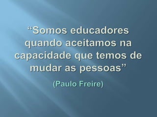 “Somos educadores quando aceitamos na capacidade que temos de mudar as pessoas”(Paulo Freire)