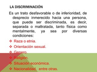 LA DISCRIMINACIÓN 
Es un trato desfavorable o de inferioridad, de 
desprecio inmerecido hacia una persona, 
que puede ser discriminada, es decir, 
separada o maltratada, tanto física como 
mentalmente, ya sea por diversas 
condiciones: 
 Raza o etnia. 
 Orientación sexual. 
 Genero. 
 Religión. 
 Situación económica. 
 Nacionalidad, entre otras. 
 