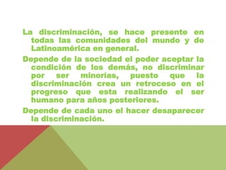 La discriminación, se hace presente en 
todas las comunidades del mundo y de 
Latinoamérica en general. 
Depende de la sociedad el poder aceptar la 
condición de los demás, no discriminar 
por ser minorías, puesto que la 
discriminación crea un retroceso en el 
progreso que esta realizando el ser 
humano para años posteriores. 
Depende de cada uno el hacer desaparecer 
la discriminación. 
 