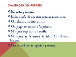 CUALIDADES DEL RESPETO 
Ser cortes y educado. 
Saber escuchar lo que otras personas quieren decir. 
No abusar ni molestar a otros. 
No juzgar sin conocer a las personas. 
El respeto exige un trato amable. 
El respeto es la esencia de todas las relaciones 
humanas. 
Crea un ambiente de seguridad y armonía. 
 