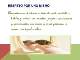 Respetarse a si mismo es vivir de modo auténtico, 
hablar y actuar con nuestros propias convicciones 
y sentimientos, sin imitar a otras personas, o 
querer ser igual a ellas. 
 