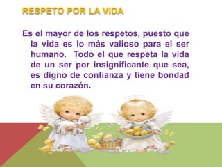 RESPETO POR LA VIDA 
Es el mayor de los respetos, puesto que 
la vida es lo más valioso para el ser 
humano. Todo el que respeta la vida 
de un ser por insignificante que sea, 
es digno de confianza y tiene bondad 
en su corazón. 
 