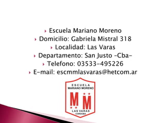  Escuela Mariano Moreno 
 Domicilio: Gabriela Mistral 318 
 Localidad: Las Varas 
 Departamento: San Justo –Cba- 
 Telefono: 03533-495226 
 E-mail: escmmlasvaras@hetcom.ar 
 