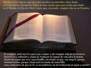 Muchos otros signos, que no están escritos en este libro, hizo Jesús  a la vista de los discípulos. Éstos se han escrito para que creáis que Jesús  es el Mesías, el Hijo de Dios, y para que, creyendo, tengáis vida en su Nombre   El evangelio está escrito «para que creáis» y así «tengáis vida en su nombre». Nuestra fe y adhesión a Jesús se traducen en signos de vida para el mundo. Nuestros signos son vivir resucitad@s, sin miedo, en paz, con alegría, porque tenemos misión, porque Jesús está en medio de nosotr@s. ¿Soy consciente de que mi fe, si es auténtica, ha de traducirse en signo y misión? 