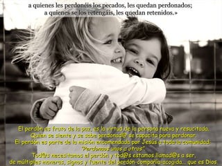 a quienes les perdonéis los pecados, les quedan perdonados;  a quienes se los retengáis, les quedan retenidos.» El perdón es fruto de la paz, es la virtud de la persona nueva y resucitada. Quien se siente y se sabe perdonad@ se capacita para perdonar. El perdón es parte de la misión encomendada por Jesús a toda la comunidad:  “Perdonaos unos a otros”.   Tod@s necesitamos el perdón y tod@s estamos llamad@s a ser,  de múltiples maneras, signos y fuente del perdón-compañía-acogida... que es Dios. 