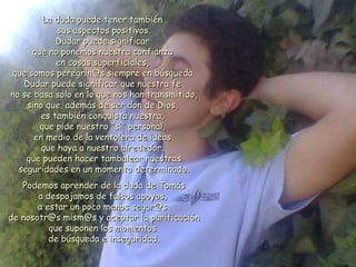 La duda puede tener también  sus aspectos positivos. Dudar puede significar  que no ponemos nuestra confianza  en cosas superficiales,  que somos peregrin@s siempre en búsqueda. Dudar puede significar que nuestra fe  no se basa sólo en lo que nos han transmitido, sino que, además de ser don de Dios,  es también conquista nuestra,  que pide nuestro "sí" personal,  en medio de la ventolera de ideas  que haya a nuestro alrededor,  que pueden hacer tambalear nuestras seguridades en un momento determinado. Podemos aprender de la duda de Tomás  a despojamos de falsos apoyos,  a estar un poco menos segur@s  de nosotr@s mism@s y aceptar la purificación que suponen los momentos  de búsqueda e inseguridad. 