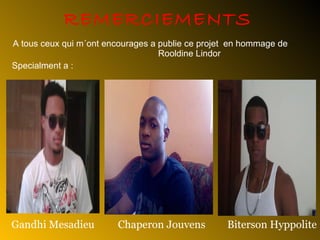 REMERCIEMENTS A tous ceux qui m´ont encourages a publie ce projet  en hommage de  Rooldine Lindor Specialment a  : Gandhi Mesadieu Biterson Hyppolite Chaperon Jouvens 
