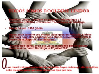 TODOS SOMOS ROOLDINE LINDOR Rooldine Lindor : etudiant en sciences informatique a l´universite (UTESA ) Universidad Tecnologica de Santiago. Nee le 14 mai  1990 (Haiti). Apres avoir termine ces etudes classiques en Haiti,elle a laisse son pays pour aller continuer ces etudes Universitaires chez le pays voisin.(Republic Dominicaine). Assassinee ,apres avoir ete violee,maltraitee par un groupe dominicain a Santo Domingo le 12 juillet 2011. n ne meurt vraiment que lorsqu’on est oublie.Soyez certain qu’ elle ne quittera notre memoire parce que nous lui devons bien que cela o 