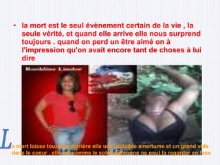 la mort est le seul évènement certain de la vie , la seule vérité, et quand elle arrive elle nous surprend toujours . quand on perd un être aimé on à l'impression qu'on avait encore tant de choses à lui dire a mort laisse toujours derrière elle une indicible amertume et un grand vide dans le coeur , elle est comme le soleil personne ne peut la regarder en face L 