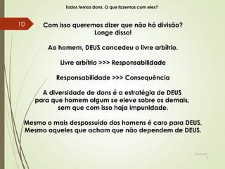 Todos temos dons. O que fazemos com eles?
Com isso queremos dizer que não há divisão?
Longe disso!
Ao homem, DEUS concedeu o livre arbítrio.
Livre arbítrio >>> Responsabilidade
Responsabilidade >>> Consequência
A diversidade de dons é a estratégia de DEUS
para que homem algum se eleve sobre os demais,
sem que com isso haja impunidade.
Mesmo o mais despossuído dos homens é caro para DEUS.
Mesmo aqueles que acham que não dependem de DEUS.
10/10/201
5
10
 