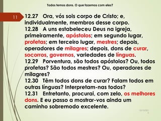 Todos temos dons. O que fazemos com eles?
12.27 Ora, vós sois corpo de Cristo; e,
individualmente, membros desse corpo.
12.28 A uns estabeleceu Deus na igreja,
primeiramente, apóstolos; em segundo lugar,
profetas; em terceiro lugar, mestres; depois,
operadores de milagres; depois, dons de curar,
socorros, governos, variedades de línguas.
12.29 Porventura, são todos apóstolos? Ou, todos
profetas? São todos mestres? Ou, operadores de
milagres?
12.30 Têm todos dons de curar? Falam todos em
outras línguas? Interpretam-nas todos?
12.31 Entretanto, procurai, com zelo, os melhores
dons. E eu passo a mostrar-vos ainda um
caminho sobremodo excelente.
10/10/201
5
11
 