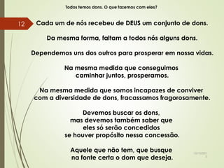 Todos temos dons. O que fazemos com eles?
Cada um de nós recebeu de DEUS um conjunto de dons.
Da mesma forma, faltam a todos nós alguns dons.
Dependemos uns dos outros para prosperar em nossa vidas.
Na mesma medida que conseguimos
caminhar juntos, prosperamos.
Na mesma medida que somos incapazes de conviver
com a diversidade de dons, fracassamos fragorosamente.
Devemos buscar os dons,
mas devemos também saber que
eles só serão concedidos
se houver propósito nessa concessão.
Aquele que não tem, que busque
na fonte certa o dom que deseja.
10/10/201
5
12
 