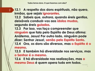 Todos temos dons. O que fazemos com eles?
12.1 A respeito dos dons espirituais, não quero,
irmãos, que sejais ignorantes.
12.2 Sabeis que, outrora, quando éreis gentios,
deixáveis conduzir-vos aos ídolos mudos,
segundo éreis guiados.
12.3 Por isso, vos faço compreender que
ninguém que fala pelo Espírito de Deus afirma:
Anátema, Jesus! Por outro lado, ninguém pode
dizer: Senhor Jesus!, senão pelo Espírito Santo.
12.4 Ora, os dons são diversos, mas o Espírito é o
mesmo.
12.5 E também há diversidade nos serviços, mas
o Senhor é o mesmo.
12.6 E há diversidade nas realizações, mas o
mesmo Deus é quem opera tudo em todos. 10/10/201
5
2
 