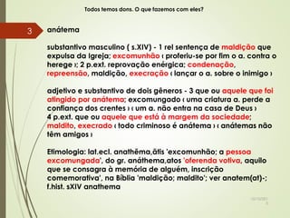 Todos temos dons. O que fazemos com eles?
anátema
substantivo masculino ( s.XIV) - 1 rel sentença de maldição que
expulsa da Igreja; excomunhão ‹ proferiu-se por fim o a. contra o
herege ›; 2 p.ext. reprovação enérgica; condenação,
repreensão, maldição, execração ‹ lançar o a. sobre o inimigo ›
adjetivo e substantivo de dois gêneros - 3 que ou aquele que foi
atingido por anátema; excomungado ‹ uma criatura a. perde a
confiança dos crentes › ‹ um a. não entra na casa de Deus ›
4 p.ext. que ou aquele que está à margem da sociedade;
maldito, execrado ‹ todo criminoso é anátema › ‹ anátemas não
têm amigos ›
Etimologia: lat.ecl. anathĕma,ătis 'excomunhão; a pessoa
excomungada', do gr. anáthema,atos 'oferenda votiva, aquilo
que se consagra à memória de alguém, inscrição
comemorativa', na Bíblia 'maldição; maldito'; ver anatem(at)-;
f.hist. sXIV anathema
10/10/201
5
3
 