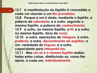 Todos temos dons. O que fazemos com eles?
12.7 A manifestação do Espírito é concedida a
cada um visando a um fim proveitoso.
12.8 Porque a um é dada, mediante o Espírito, a
palavra da sabedoria; e a outro, segundo o
mesmo Espírito, a palavra do conhecimento;
12.9 a outro, no mesmo Espírito, a fé; e a outro,
no mesmo Espírito, dons de curar;
12.10 a outro, operações de milagres; a outro,
profecia; a outro, discernimento de espíritos; a
um, variedade de línguas; e a outro,
capacidade para interpretá-las.
12.11 Mas um só e o mesmo Espírito realiza
todas estas coisas, distribuindo-as, como lhe
apraz, a cada um, individualmente.
10/10/201
5
4
 