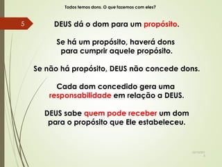 Todos temos dons. O que fazemos com eles?
DEUS dá o dom para um propósito.
Se há um propósito, haverá dons
para cumprir aquele propósito.
Se não há propósito, DEUS não concede dons.
Cada dom concedido gera uma
responsabilidade em relação a DEUS.
DEUS sabe quem pode receber um dom
para o propósito que Ele estabeleceu.
10/10/201
5
5
 