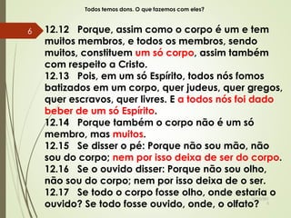 Todos temos dons. O que fazemos com eles?
12.12 Porque, assim como o corpo é um e tem
muitos membros, e todos os membros, sendo
muitos, constituem um só corpo, assim também
com respeito a Cristo.
12.13 Pois, em um só Espírito, todos nós fomos
batizados em um corpo, quer judeus, quer gregos,
quer escravos, quer livres. E a todos nós foi dado
beber de um só Espírito.
12.14 Porque também o corpo não é um só
membro, mas muitos.
12.15 Se disser o pé: Porque não sou mão, não
sou do corpo; nem por isso deixa de ser do corpo.
12.16 Se o ouvido disser: Porque não sou olho,
não sou do corpo; nem por isso deixa de o ser.
12.17 Se todo o corpo fosse olho, onde estaria o
ouvido? Se todo fosse ouvido, onde, o olfato?
10/10/201
5
6
 