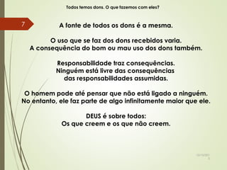 Todos temos dons. O que fazemos com eles?
A fonte de todos os dons é a mesma.
O uso que se faz dos dons recebidos varia.
A consequência do bom ou mau uso dos dons também.
Responsabilidade traz consequências.
Ninguém está livre das consequências
das responsabilidades assumidas.
O homem pode até pensar que não está ligado a ninguém.
No entanto, ele faz parte de algo infinitamente maior que ele.
DEUS é sobre todos:
Os que creem e os que não creem.
10/10/201
5
7
 