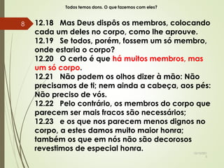 Todos temos dons. O que fazemos com eles?
12.18 Mas Deus dispôs os membros, colocando
cada um deles no corpo, como lhe aprouve.
12.19 Se todos, porém, fossem um só membro,
onde estaria o corpo?
12.20 O certo é que há muitos membros, mas
um só corpo.
12.21 Não podem os olhos dizer à mão: Não
precisamos de ti; nem ainda a cabeça, aos pés:
Não preciso de vós.
12.22 Pelo contrário, os membros do corpo que
parecem ser mais fracos são necessários;
12.23 e os que nos parecem menos dignos no
corpo, a estes damos muito maior honra;
também os que em nós não são decorosos
revestimos de especial honra. 10/10/201
5
8
 
