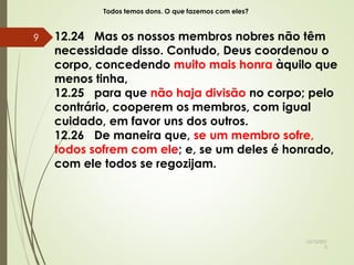 Todos temos dons. O que fazemos com eles?
12.24 Mas os nossos membros nobres não têm
necessidade disso. Contudo, Deus coordenou o
corpo, concedendo muito mais honra àquilo que
menos tinha,
12.25 para que não haja divisão no corpo; pelo
contrário, cooperem os membros, com igual
cuidado, em favor uns dos outros.
12.26 De maneira que, se um membro sofre,
todos sofrem com ele; e, se um deles é honrado,
com ele todos se regozijam.
10/10/201
5
9
 