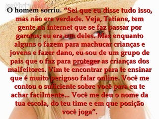 O homem sorriu.  “Sei que eu disse tudo isso, mas não era verdade. Veja, Tatiane, tem gente na internet que se faz passar por garotos; eu era um deles. Mas enquanto alguns o fazem para machucar crianças e jovens e fazer dano, eu sou de um grupo de pais que o faz para proteger as crianças dos malfeitores. Vim te encontrar para te ensinar que é muito perigoso falar online. Você me contou o suficiente sobre você para eu te achar facilmente... Você me deu o nome da tua escola, do teu time e em que posição você joga”. 