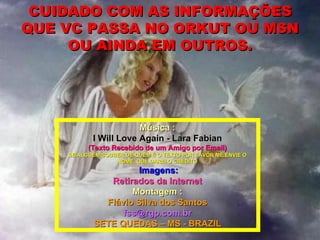 CUIDADO COM AS INFORMAÇÕES QUE VC PASSA NO ORKUT OU MSN OU AINDA EM OUTROS. Música : I Will Love Again - Lara Fabian (Texto Recebido de um Amigo por Email) SE ALGUEM SOUBER DE QUEM É O TEXTO POR FAVOR ME ENVIE O NOME, QUE DAREI O CRÉDITO Imagens: Retirados da Internet Montagem : Flávio Silva dos Santos [email_address] SETE QUEDAS – MS - BRAZIL 
