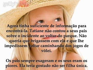 Agora tinha suficiente de informação para encontrá-la. Tatiane não contou a seus pais sobre o incidente ao voltar do parque. Não queria que brigassem com ela e que lhe impedissem voltar caminhando dos jogos de vôlei. Os pais sempre exageram e os seus eram os piores. Ela teria gostado não ser filha única. 