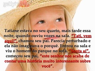 Tatiane estava no seu quarto, mais tarde essa noite, quando ouviu vozes na sala.  “Tati, vem aqui!”,  chamou seu pai. Parecia perturbado e ela não imaginava o porquê. Entrou na sala e viu o homem do parque no sofá.  “Senta aí”, começou seu pai,  “este senhor nos acaba de contar uma história muito interessante sobre você”. 