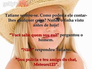 Tatiane sentou-se. Como poderia ele contar-lhes qualquer coisa? Nunca o tinha visto antes de hoje! “Você sabe quem sou eu?”  perguntou o homem. “Não‘”  respondeu Tatiane. “Sou polícia e teu amigo do chat, Meteoro123”. 