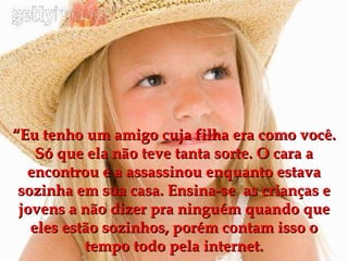 “ Eu tenho um amigo cuja filha era como você. Só que ela não teve tanta sorte. O cara a encontrou e a assassinou enquanto estava sozinha em sua casa. Ensina-se  as crianças e jovens a não dizer pra ninguém quando que eles estão sozinhos, porém contam isso o tempo todo pela internet. 